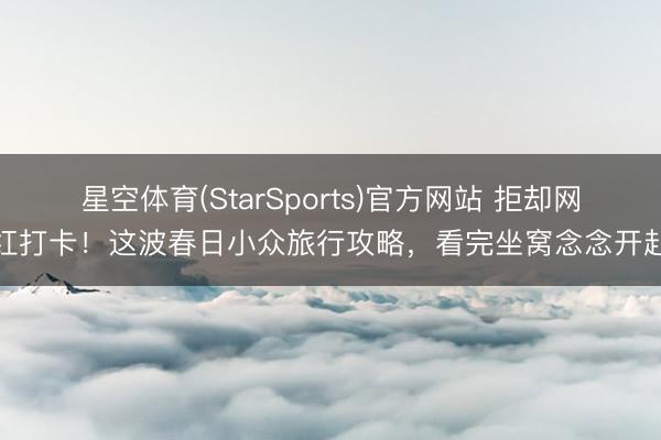 星空体育(StarSports)官方网站 拒却网红打卡！这波春日小众旅行攻略，看完坐窝念念开赴