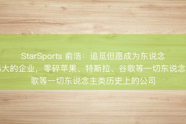 StarSports 俞浩：追觅但愿成为东说念主类有史以来最伟大的企业，零碎苹果、特斯拉、谷歌等一切东说念主类历史上的公司