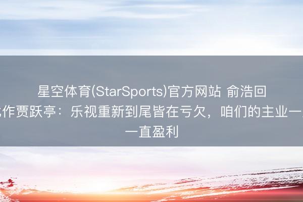 星空体育(StarSports)官方网站 俞浩回话被比作贾跃亭：乐视重新到尾皆在亏欠，咱们的主业一直盈利