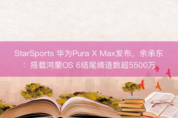 StarSports 华为Pura X Max发布，余承东：搭载鸿蒙OS 6结尾缔造数超5500万